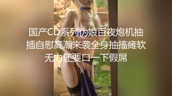 国产CD系列伪娘百夜炮机抽插自慰高潮来袭全身抽搐瘫软无力还要口一下假屌