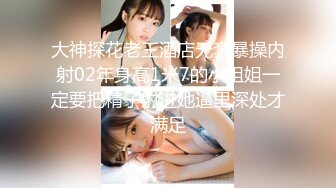 大神探花老王酒店无套暴操内射02年身高1米7的小姐姐一定要把精子射进她逼里深处才满足