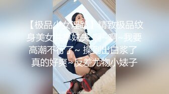 【极品少女淫趴】精致极品纹身美女共享妹夫 啊~啊~我要高潮不行了~ 操到出白浆了 真的好爽~反差尤物小婊子