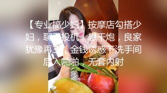 【专业搞少妇】按摩店勾搭少妇，聊天投机，想干炮，良家犹豫再三，金钱诱惑下洗手间后入啪啪，无套内射