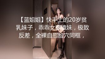 【蓝姐姐】快手上的20岁贫乳妹子，乖乖女眼镜妹，极致反差，全裸自慰脸穴同框，