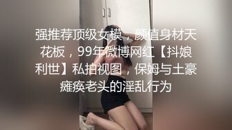 强推荐顶级女模，颜值身材天花板，99年微博网红【抖娘利世】私拍视图，保姆与土豪瘫痪老头的淫乱行为