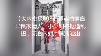 【大内密探008】真实偷情离异良家情人，小少妇被抠逼乱扭，无套内射，精液溢出