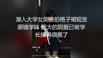 潜入大学女厕偷拍格子裙短发眼镜学妹 肥大的阴唇已被学长搞得很黑了