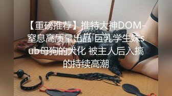 【重磅推荐】推特大神DOM-窒息高质量出品 巨乳学生妹sub母狗的犬化 被主人后入搞的持续高潮