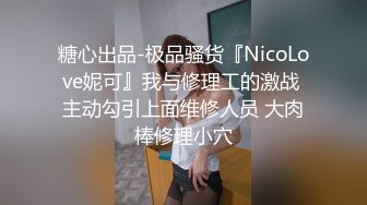 糖心出品-极品骚货『NicoLove妮可』我与修理工的激战 主动勾引上面维修人员 大肉棒修理小穴