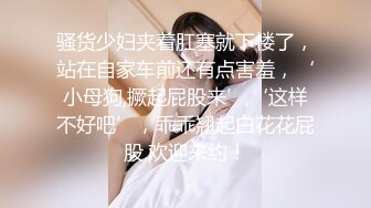 骚货少妇夹着肛塞就下楼了，站在自家车前还有点害羞，‘小母狗,撅起屁股来’,‘这样不好吧’，乖乖翘起白花花屁股,欢迎来约！