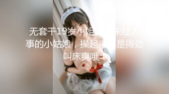 无套干19岁小姐姐，未经人事的小姑娘，操起来真是得劲 叫床爽哦！