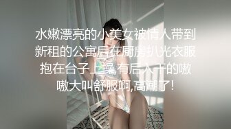 水嫩漂亮的小美女被情人带到新租的公寓后在厨房扒光衣服抱在台子上操,有后入干的嗷嗷大叫舒服啊,高潮了!