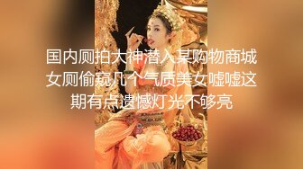 国内厕拍大神潜入某购物商城女厕偷窥几个气质美女嘘嘘这期有点遗憾灯光不够亮