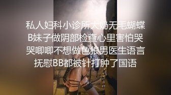 私人妇科小诊所大奶无毛蝴蝶B妹子做阴部检查心里害怕哭哭唧唧不想做色狼男医生语言抚慰BB都被针打肿了国语