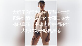 大奶子激情小少妇穿着护士情趣装给躺在床上的大哥口交大鸡巴真骚，主动上位抽插还给大哥喂奶子吃真淫荡