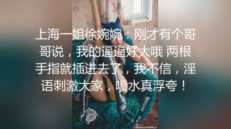 上海一姐徐婉婉：刚才有个哥哥说，我的逼逼好大哦 两根手指就插进去了，我不信，淫语刺激大家，喷水真浮夸！