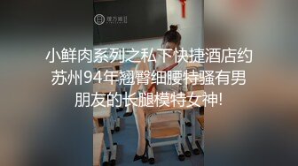 小鲜肉系列之私下快捷酒店约苏州94年翘臀细腰特骚有男朋友的长腿模特女神!