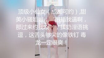 顶级小仙女（成都可约）,甜美小骚姐姐，‘想插我逼啊，那过来约我呗’，揉奶淫语挑逗，这舌头够尖的像铁钉 毒龙一定很爽！