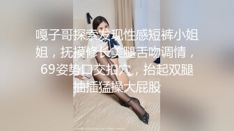 嘎子哥探索发现性感短裤小姐姐，抚摸修长美腿舌吻调情，69姿势口交扣穴，抬起双腿抽插猛操大屁股