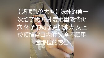 【超顶乱伦大神】妹妹的第一次给了我 户外麦地里激情肏穴 怀孕的奶子更加涨大 女上位顶撞宫口内射 完全不顾里面那位的感受