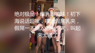 绝对极品！爆乳眼镜妹！初下海说话超嗲，吸吮假屌乳夹，假屌一下捅入无毛小穴，叫起来太骚了