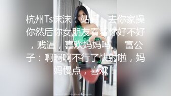 杭州Ts沫沫：站好，去你家操你然后你女朋友看着你好不好，贱逼，喜欢妈妈吗。  富公子：啊啊啊不行了快射啦，妈妈慢点，喜欢！