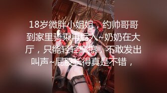 18岁微胖小姐姐，约帅哥哥到家里骑乘再后入~奶奶在大厅，只能轻轻摩擦，不敢发出叫声~屁股长得真是不错，