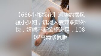 【666小祁探花】酒店约操风骚小少妇，饥渴人妻兼职赚外快，娇喘不断欲望满足，1080P高清修复版