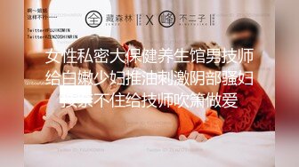 女性私密大保健养生馆男技师给白嫩少妇推油刺激阴部骚妇按奈不住给技师吹箫做爱