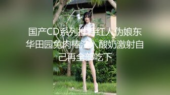 国产CD系列推特红人伪娘东华田园兔肉棒注入酸奶激射自己再全部吃下