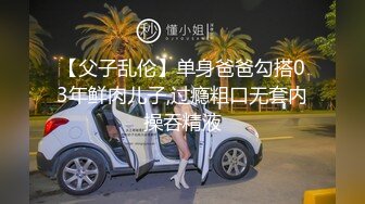 【父子乱伦】单身爸爸勾搭03年鲜肉儿子,过瘾粗口无套内操吞精液