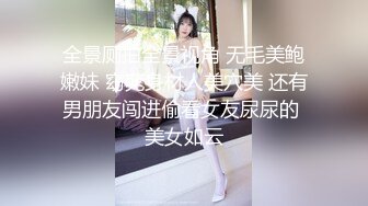 全景厕拍全景视角 无毛美鲍嫩妹 窈窕身材人美穴美 还有男朋友闯进偷看女友尿尿的 美女如云