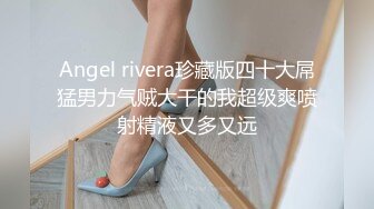 Angel rivera珍藏版四十大屌猛男力气贼大干的我超级爽喷射精液又多又远