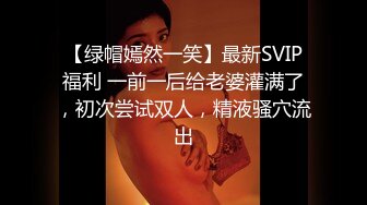 【绿帽嫣然一笑】最新SVIP福利 一前一后给老婆灌满了，初次尝试双人，精液骚穴流出