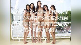 全网第一个女探屌【魅族女皇】10.18真实户外勾搭沙滩男开房啪啪 号称逼肉有三层 爽的小哥速插快射2