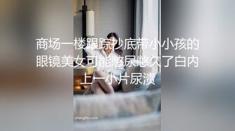 商场一楼跟踪抄底带小小孩的眼镜美女可能憋尿憋久了白内上一小片尿渍