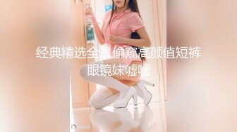 经典精选全景偷窥高颜值短裤眼镜妹嘘嘘