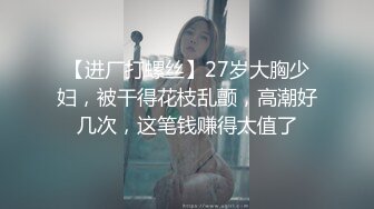 【进厂打螺丝】27岁大胸少妇，被干得花枝乱颤，高潮好几次，这笔钱赚得太值了