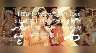 【重磅】极品反差女神【Seex.Lu维露】付费群福利，超骚，又纯又骚，被榜一大哥要操烂了，好浪！(4)