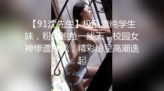 【91沈先生】极品清纯学生妹，粉嫩鲍鱼一线天，校园女神惨遭摧残，精彩纷呈高潮迭起