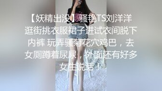 【妖精出没】骚艳TS刘洋洋 逛街挑衣服裙子进试衣间脱下内裤 玩弄骚菊花穴鸡巴，去女厕蹲着尿尿，外面还有好多女生说话！