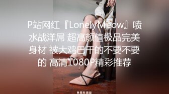 P站网红『LonelyMeow』喷水战洋屌 超高颜值极品完美身材 被大鸡巴干的不要不要的 高清1080P精彩推荐